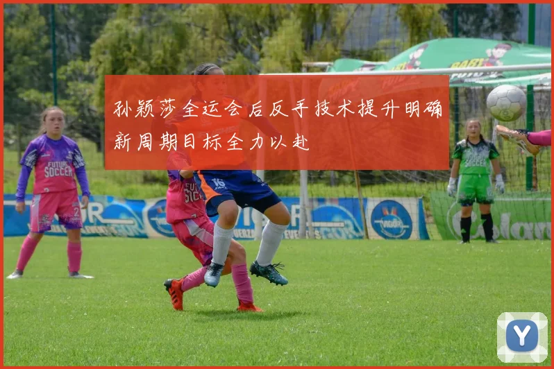 孙颖莎全运会后反手技术提升明确新周期目标全力以赴